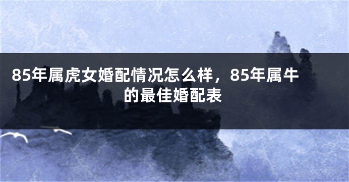 85年属虎女婚配情况怎么样，85年属牛的最佳婚配表