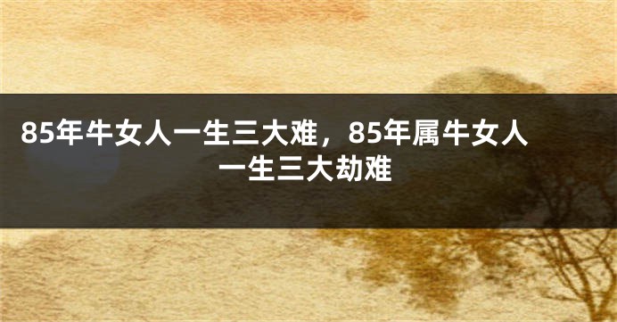 85年牛女人一生三大难，85年属牛女人一生三大劫难