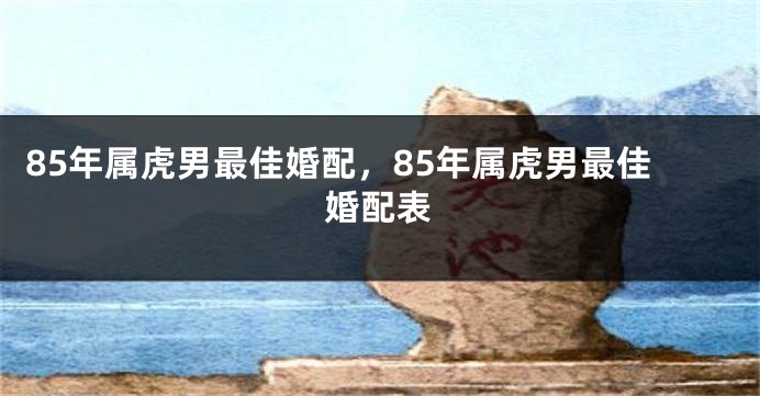 85年属虎男最佳婚配，85年属虎男最佳婚配表