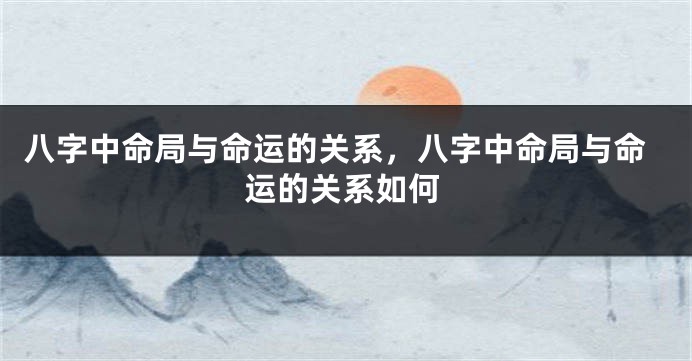 八字中命局与命运的关系，八字中命局与命运的关系如何