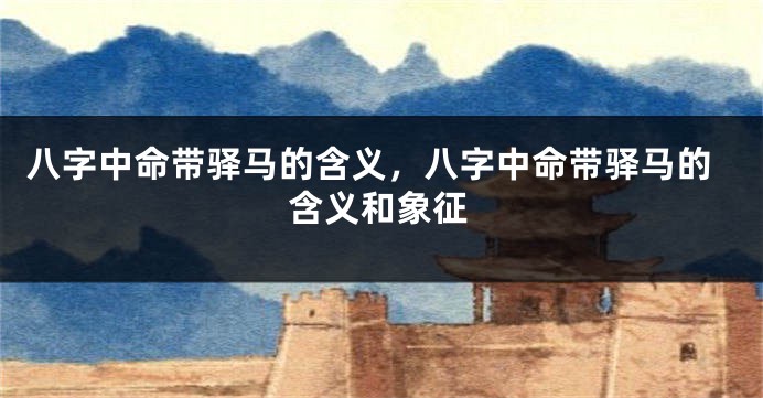 八字中命带驿马的含义，八字中命带驿马的含义和象征