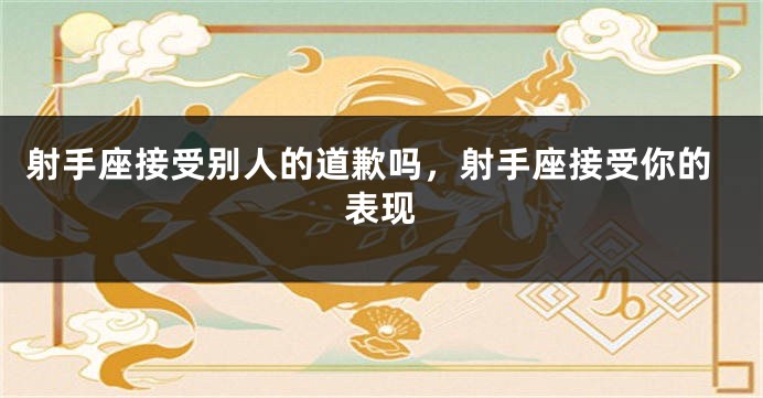 射手座接受别人的道歉吗，射手座接受你的表现