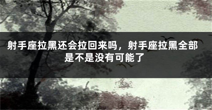 射手座拉黑还会拉回来吗，射手座拉黑全部是不是没有可能了