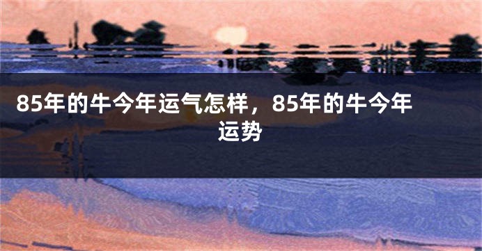 85年的牛今年运气怎样，85年的牛今年运势