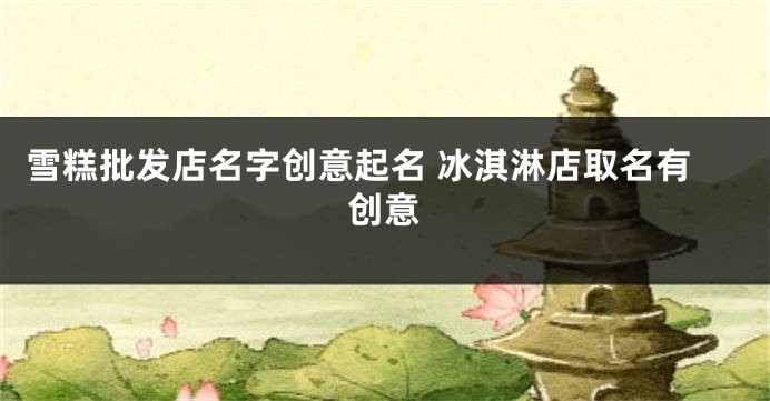 雪糕批发店名字创意起名 冰淇淋店取名有创意