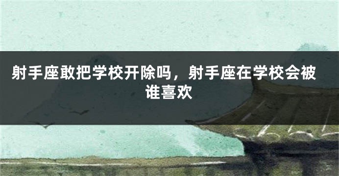 射手座敢把学校开除吗，射手座在学校会被谁喜欢