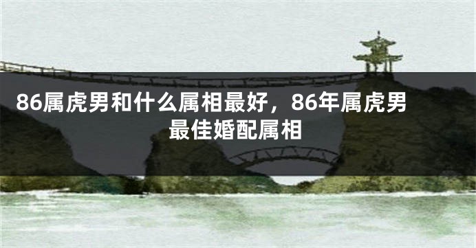 86属虎男和什么属相最好，86年属虎男最佳婚配属相