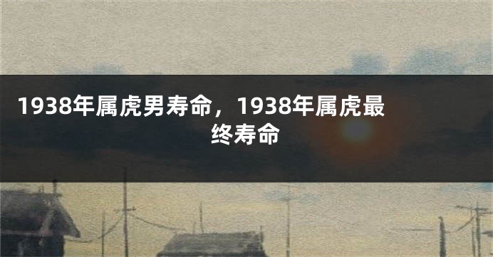 1938年属虎男寿命，1938年属虎最终寿命