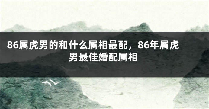86属虎男的和什么属相最配，86年属虎男最佳婚配属相
