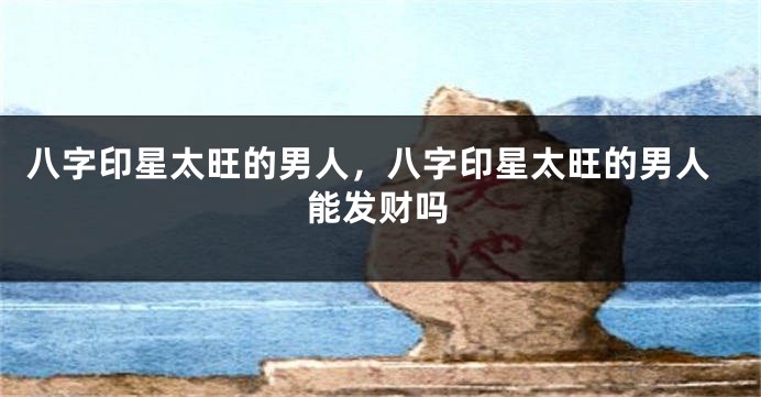 八字印星太旺的男人，八字印星太旺的男人能发财吗