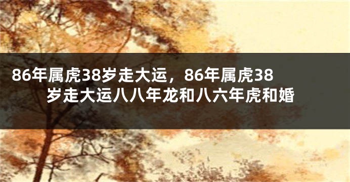 86年属虎38岁走大运，86年属虎38岁走大运八八年龙和八六年虎和婚