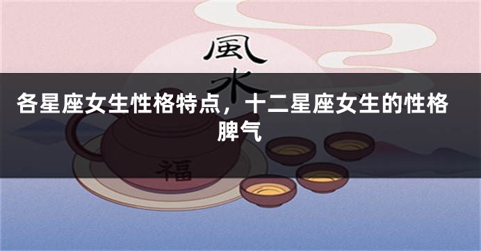 各星座女生性格特点，十二星座女生的性格脾气
