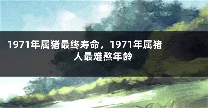 1971年属猪最终寿命,1971年属猪人最难熬年龄
