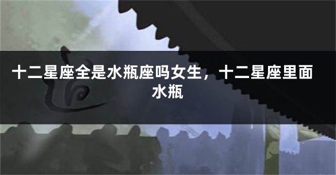 十二星座全是水瓶座吗女生，十二星座里面水瓶