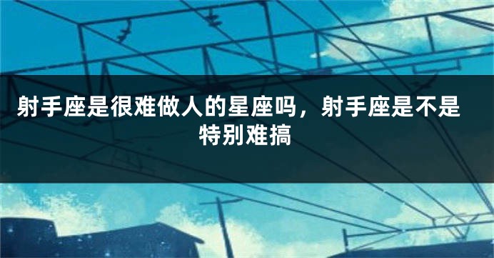 射手座是很难做人的星座吗，射手座是不是特别难搞