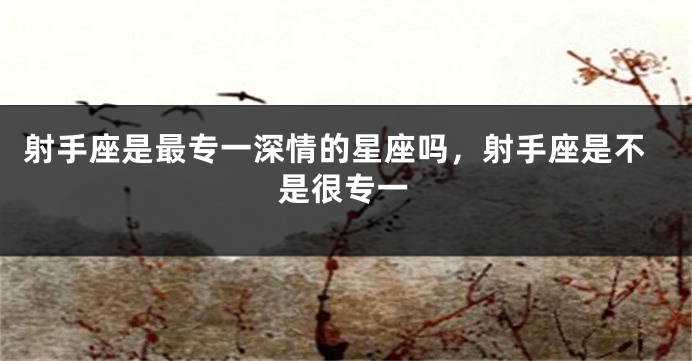 射手座是最专一深情的星座吗,射手座是不是很专一