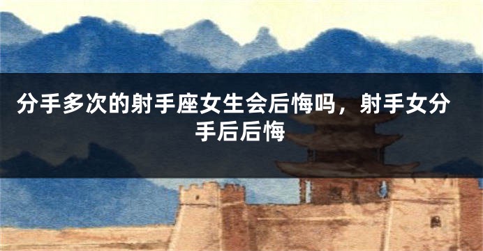 分手多次的射手座女生会后悔吗，射手女分手后后悔
