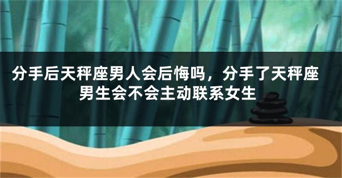 分手后天秤座男人会后悔吗，分手了天秤座男生会不会主动联系女生