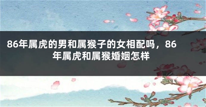 86年属虎的男和属猴子的女相配吗，86年属虎和属猴婚姻怎样