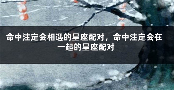 命中注定会相遇的星座配对，命中注定会在一起的星座配对