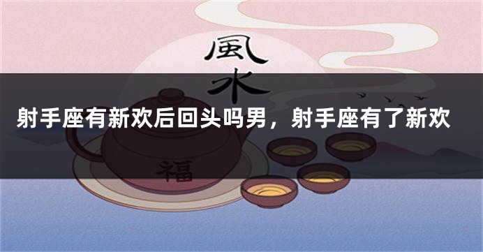 射手座有新欢后回头吗男，射手座有了新欢