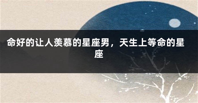 命好的让人羡慕的星座男，天生上等命的星座