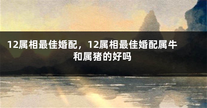 12属相最佳婚配，12属相最佳婚配属牛和属猪的好吗
