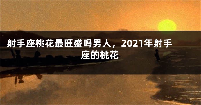 射手座桃花最旺盛吗男人，2021年射手座的桃花