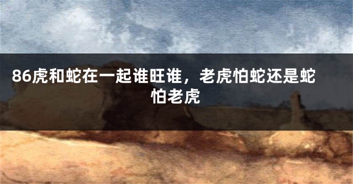 86虎和蛇在一起谁旺谁，老虎怕蛇还是蛇怕老虎