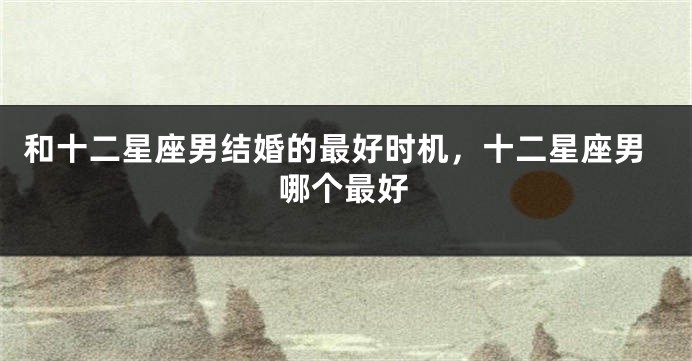 和十二星座男结婚的最好时机，十二星座男哪个最好
