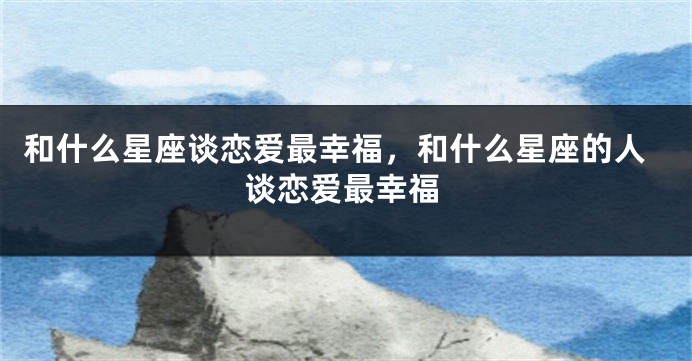 和什么星座谈恋爱最幸福，和什么星座的人谈恋爱最幸福