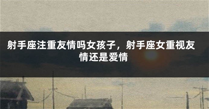 射手座注重友情吗女孩子，射手座女重视友情还是爱情