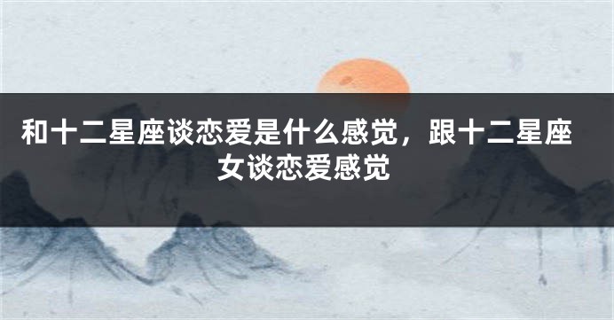 和十二星座谈恋爱是什么感觉，跟十二星座女谈恋爱感觉