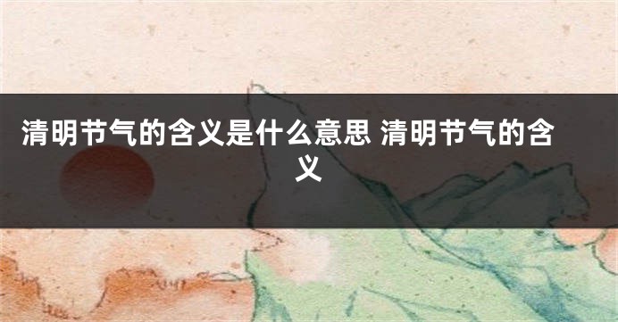清明节气的含义是什么意思 清明节气的含义