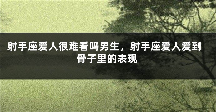 射手座爱人很难看吗男生，射手座爱人爱到骨子里的表现
