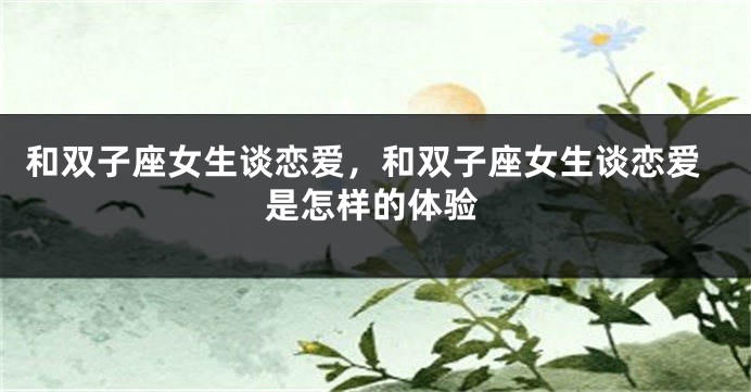 和双子座女生谈恋爱，和双子座女生谈恋爱是怎样的体验