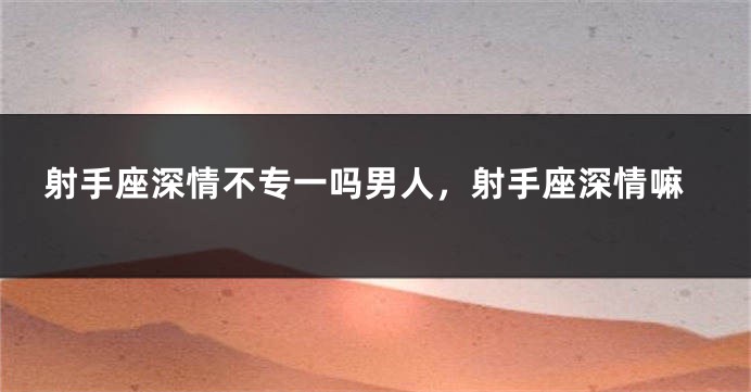 射手座深情不专一吗男人，射手座深情嘛