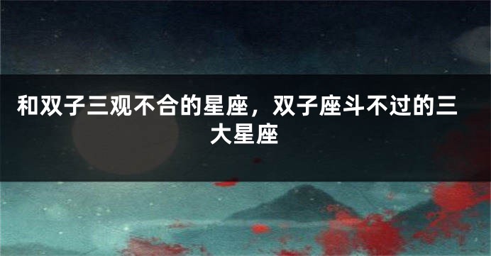 和双子三观不合的星座，双子座斗不过的三大星座