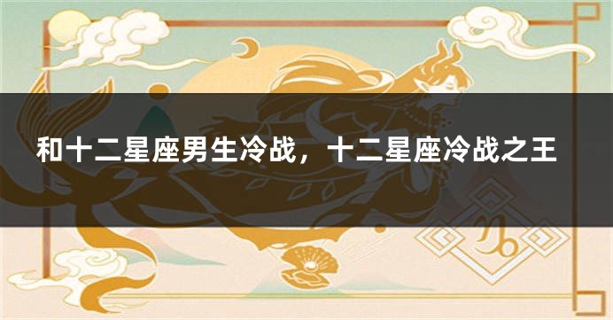 和十二星座男生冷战，十二星座冷战之王