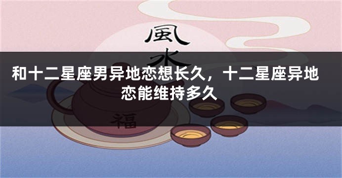 和十二星座男异地恋想长久，十二星座异地恋能维持多久