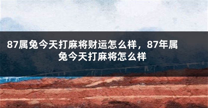 87属兔今天打麻将财运怎么样，87年属兔今天打麻将怎么样