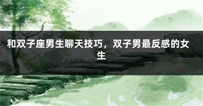 和双子座男生聊天技巧，双子男最反感的女生