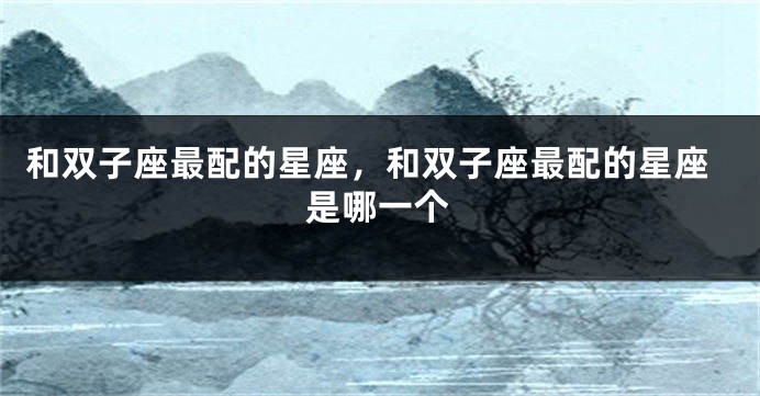 和双子座最配的星座，和双子座最配的星座是哪一个