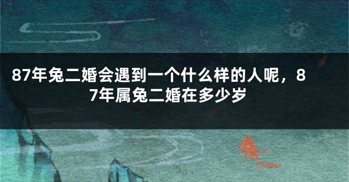 87年兔二婚会遇到一个什么样的人呢，87年属兔二婚在多少岁