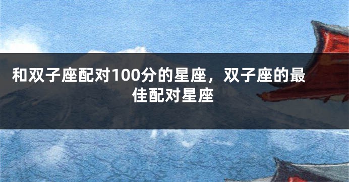 和双子座配对100分的星座，双子座的最佳配对星座