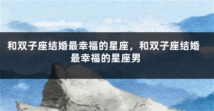和双子座结婚最幸福的星座，和双子座结婚最幸福的星座男