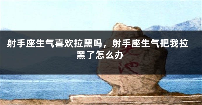 射手座生气喜欢拉黑吗，射手座生气把我拉黑了怎么办