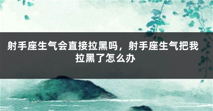 射手座生气会直接拉黑吗，射手座生气把我拉黑了怎么办