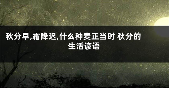 秋分早,霜降迟,什么种麦正当时 秋分的生活谚语