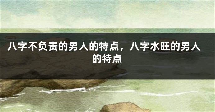 八字不负责的男人的特点，八字水旺的男人的特点